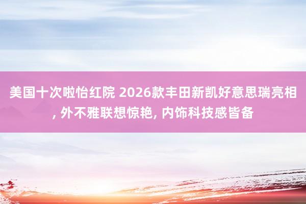 美国十次啦怡红院 2026款丰田新凯好意思瑞亮相， 外不雅联想惊艳， 内饰科技感皆备