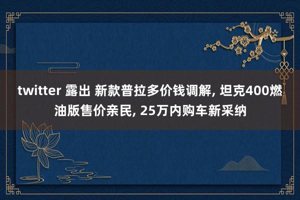 twitter 露出 新款普拉多价钱调解， 坦克400燃油版售价亲民， 25万内购车新采纳