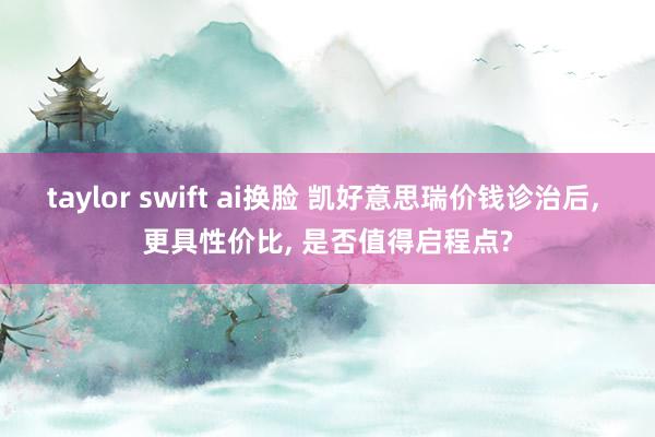 taylor swift ai换脸 凯好意思瑞价钱诊治后， 更具性价比， 是否值得启程点?