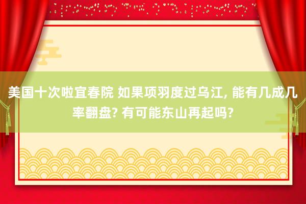 美国十次啦宜春院 如果项羽度过乌江， 能有几成几率翻盘? 有可能东山再起吗?