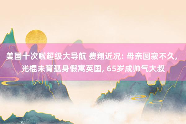 美国十次啦超级大导航 费翔近况: 母亲圆寂不久， 光棍未育孤身假寓英国， 65岁成帅气大叔
