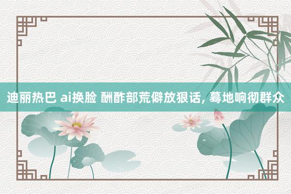 迪丽热巴 ai换脸 酬酢部荒僻放狠话， 蓦地响彻群众
