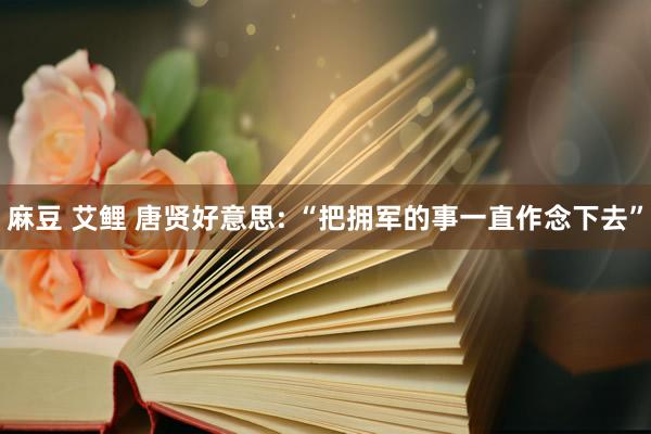麻豆 艾鲤 唐贤好意思: “把拥军的事一直作念下去”
