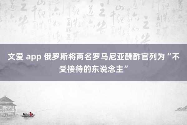文爱 app 俄罗斯将两名罗马尼亚酬酢官列为“不受接待的东说念主”