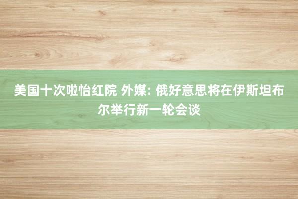 美国十次啦怡红院 外媒: 俄好意思将在伊斯坦布尔举行新一轮会谈