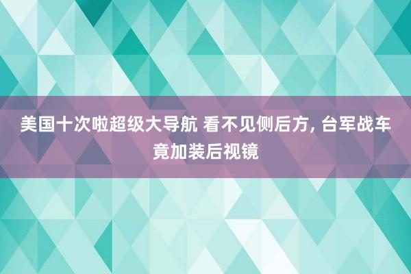 美国十次啦超级大导航 看不见侧后方， 台军战车竟加装后视镜