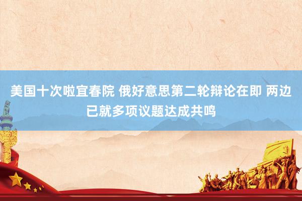 美国十次啦宜春院 俄好意思第二轮辩论在即 两边已就多项议题达成共鸣