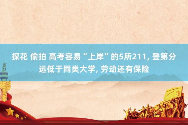 探花 偷拍 高考容易“上岸”的5所211， 登第分远低于同类大学， 劳动还有保险