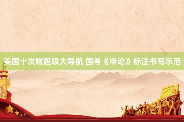 美国十次啦超级大导航 国考《申论》标注书写示范