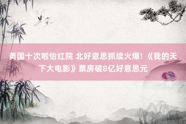 美国十次啦怡红院 北好意思抓续火爆! 《我的天下大电影》票房破8亿好意思元