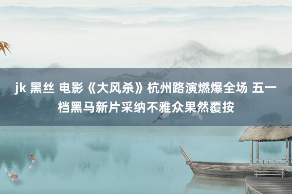 jk 黑丝 电影《大风杀》杭州路演燃爆全场 五一档黑马新片采纳不雅众果然覆按