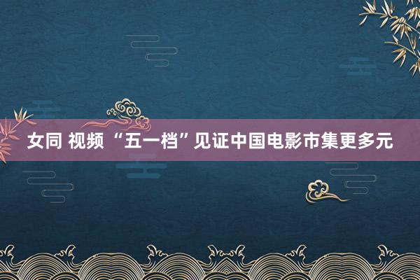 女同 视频 “五一档”见证中国电影市集更多元