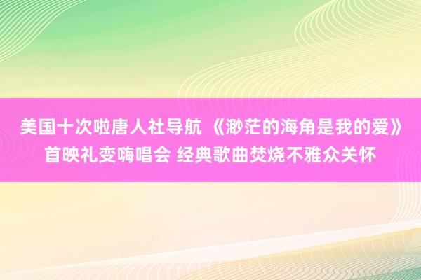美国十次啦唐人社导航 《渺茫的海角是我的爱》首映礼变嗨唱会 经典歌曲焚烧不雅众关怀