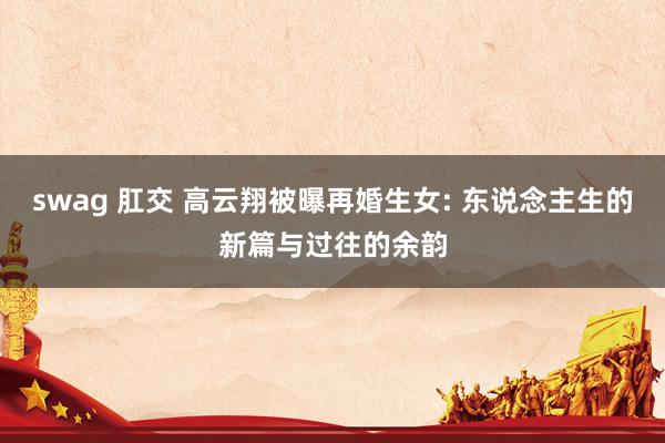 swag 肛交 高云翔被曝再婚生女: 东说念主生的新篇与过往的余韵