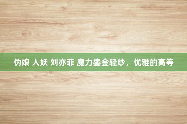 伪娘 人妖 刘亦菲 魔力鎏金轻纱，优雅的高等