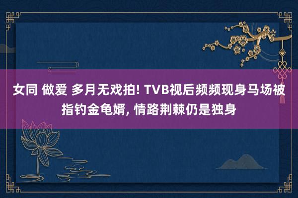 女同 做爱 多月无戏拍! TVB视后频频现身马场被指钓金龟婿， 情路荆棘仍是独身