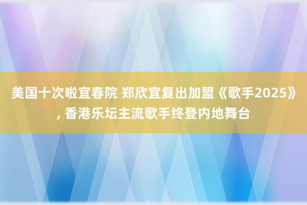 美国十次啦宜春院 郑欣宜复出加盟《歌手2025》， 香港乐坛主流歌手终登内地舞台