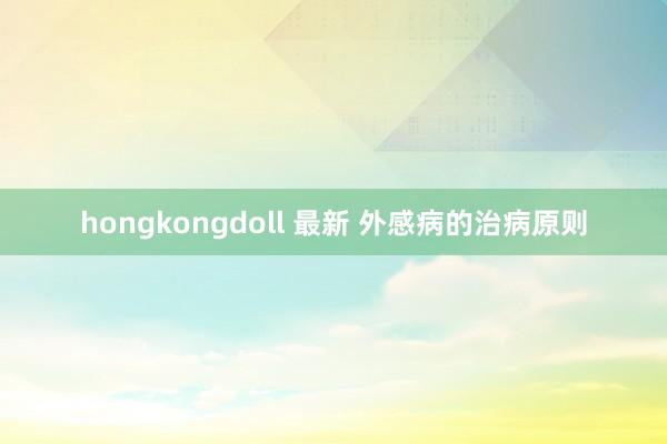 hongkongdoll 最新 外感病的治病原则