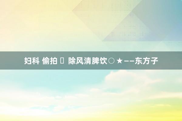 妇科 偷拍 ​除风清脾饮○★——东方子