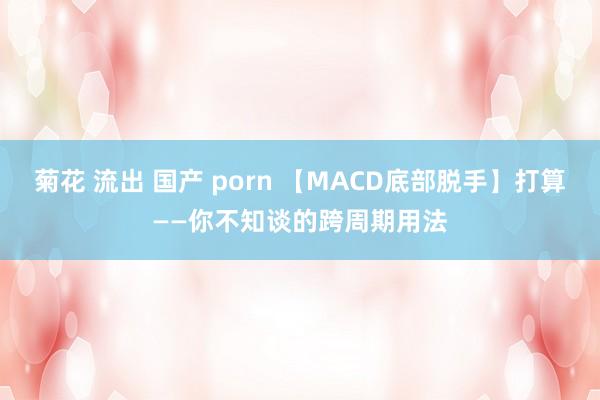菊花 流出 国产 porn 【MACD底部脱手】打算——你不知谈的跨周期用法