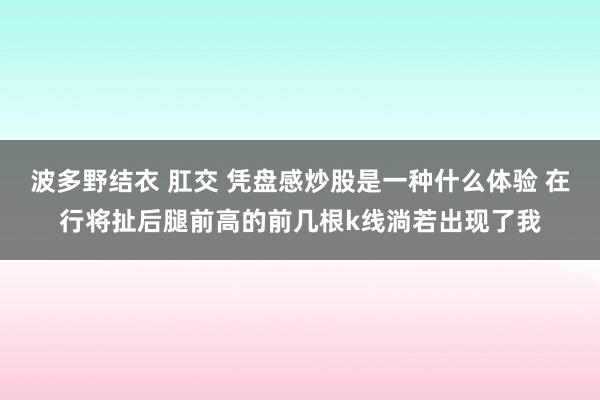 波多野结衣 肛交 凭盘感炒股是一种什么体验 在行将扯后腿前高的前几根k线淌若出现了我