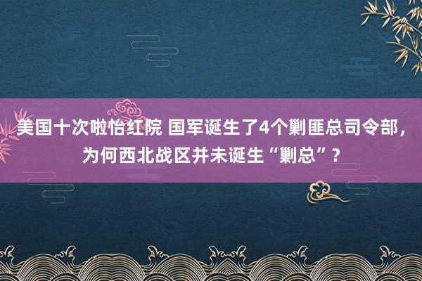 美国十次啦怡红院 国军诞生了4个剿匪总司令部，为何西北战区并未诞生“剿总”？