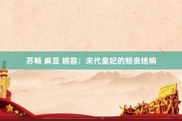 苏畅 麻豆 婉容：末代皇妃的颓丧绝响