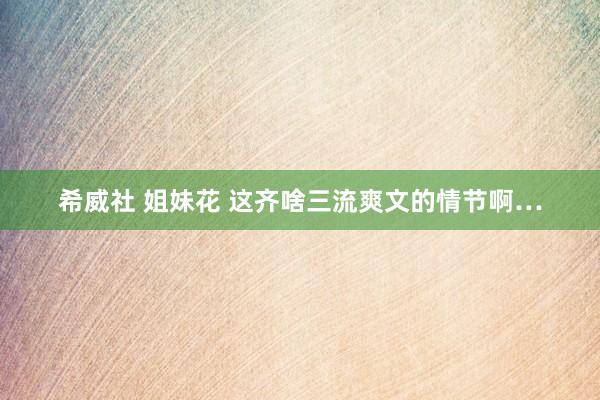 希威社 姐妹花 这齐啥三流爽文的情节啊…