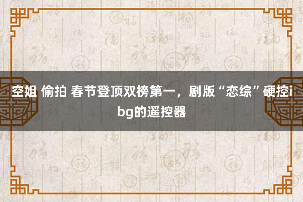 空姐 偷拍 春节登顶双榜第一，剧版“恋综”硬控ibg的遥控器