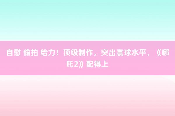 自慰 偷拍 给力！顶级制作，突出寰球水平，《哪吒2》配得上