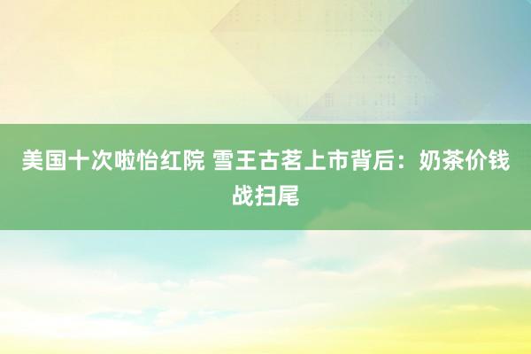 美国十次啦怡红院 雪王古茗上市背后：奶茶价钱战扫尾